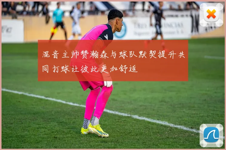 混音主帅赞瀚森与球队默契提升共同打球让彼此更加舒适