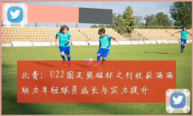北青：U22国足熊猫杯之行收获满满助力年轻球员成长与实力提升