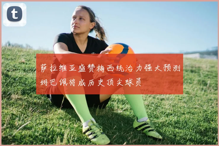 萨拉维亚盛赞梅西统治力强大预测姆巴佩将成历史顶尖球员