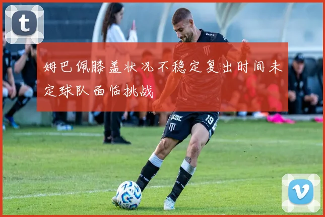 姆巴佩膝盖状况不稳定复出时间未定球队面临挑战