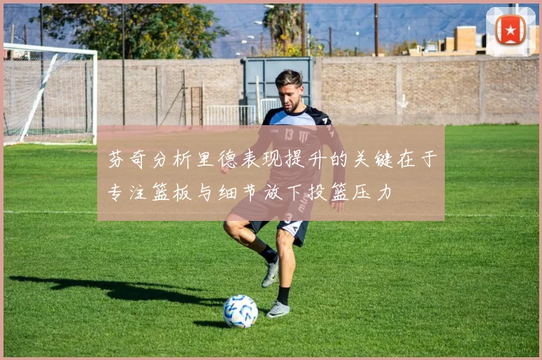 芬奇分析里德表现提升的关键在于专注篮板与细节放下投篮压力