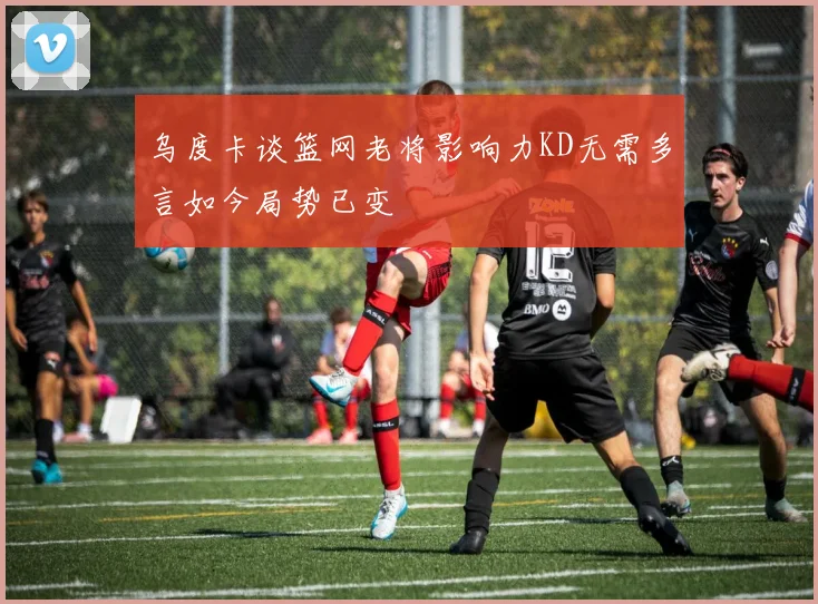 乌度卡谈篮网老将影响力KD无需多言如今局势已变