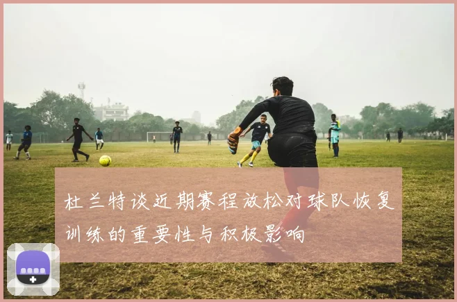 杜兰特谈近期赛程放松对球队恢复训练的重要性与积极影响