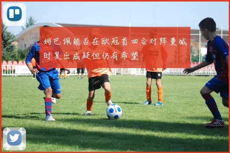 姆巴佩能否在欧冠首回合对阵曼城时复出成疑但仍有希望