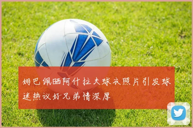 姆巴佩晒阿什拉夫球衣照片引发球迷热议好兄弟情深厚