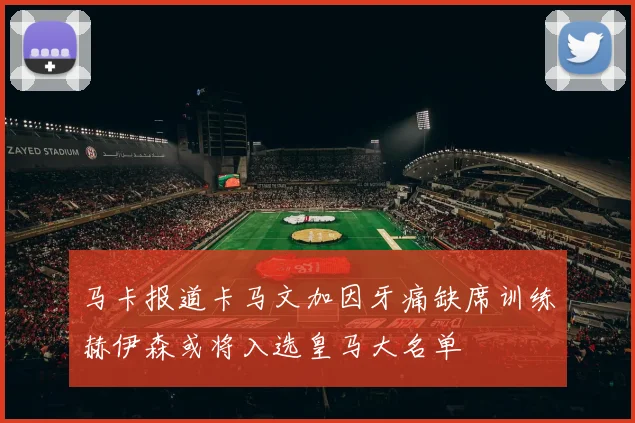 马卡报道卡马文加因牙痛缺席训练赫伊森或将入选皇马大名单