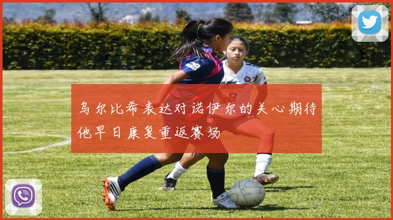 乌尔比希表达对诺伊尔的关心期待他早日康复重返赛场