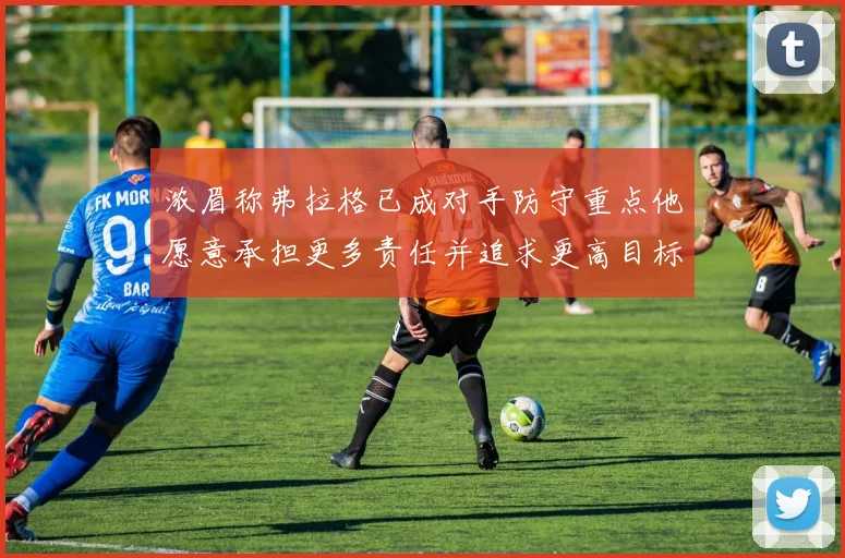 浓眉称弗拉格已成对手防守重点他愿意承担更多责任并追求更高目标