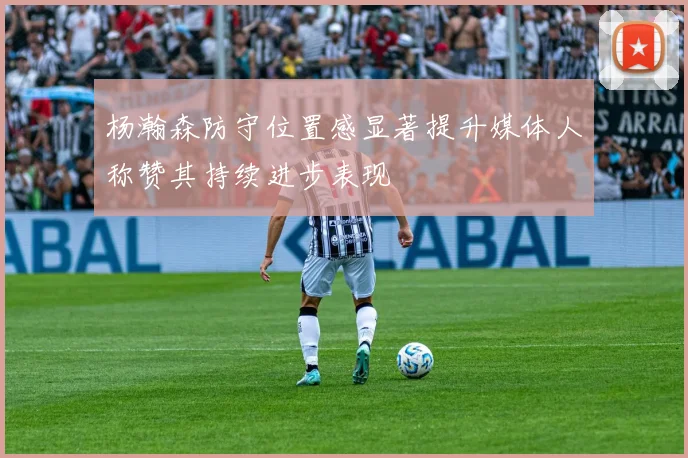 杨瀚森防守位置感显著提升媒体人称赞其持续进步表现