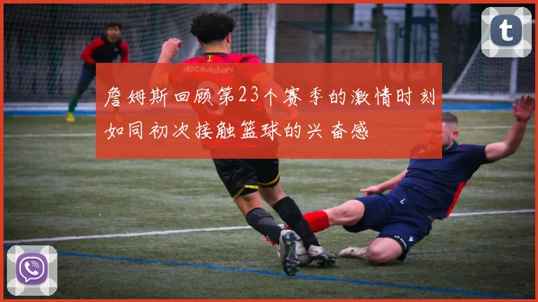 詹姆斯回顾第23个赛季的激情时刻如同初次接触篮球的兴奋感
