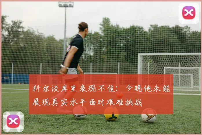 科尔谈库里表现不佳：今晚他未能展现真实水平面对艰难挑战