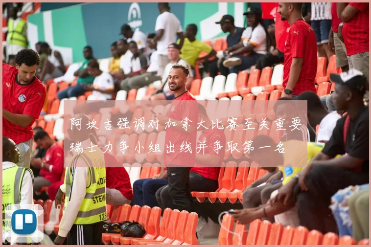 阿坎吉强调对加拿大比赛至关重要瑞士力争小组出线并争取第一名