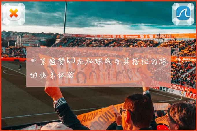 申京盛赞KD无私球风与其搭档打球的快乐体验