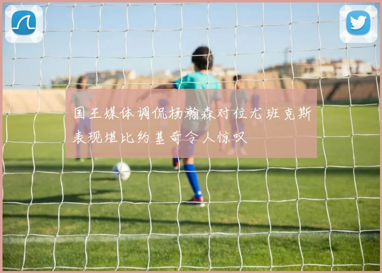 国王媒体调侃杨瀚森对位尤班克斯表现堪比约基奇令人惊叹