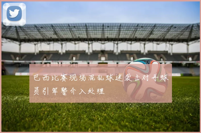 巴西比赛现场混乱球迷袭击对手球员引军警介入处理