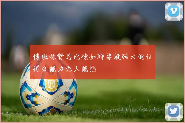 博班称赞恩比德如野兽般强大低位得分能力无人能挡