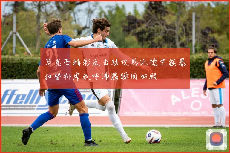 马克西精彩反击助攻恩比德空接暴扣替补席欢呼沸腾瞬间回顾
