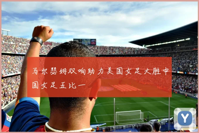 马尔瑟姆双响助力美国女足大胜中国女足五比一