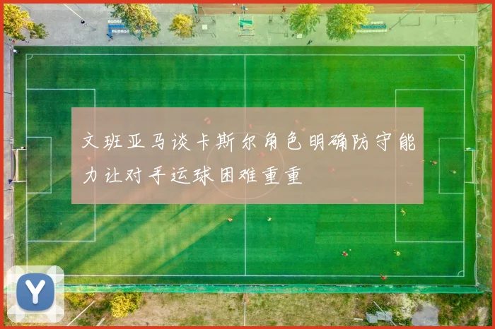 文班亚马谈卡斯尔角色明确防守能力让对手运球困难重重