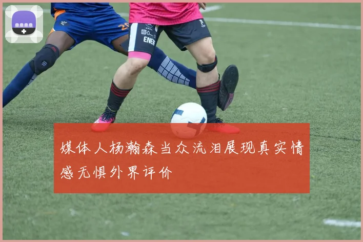 媒体人杨瀚森当众流泪展现真实情感无惧外界评价