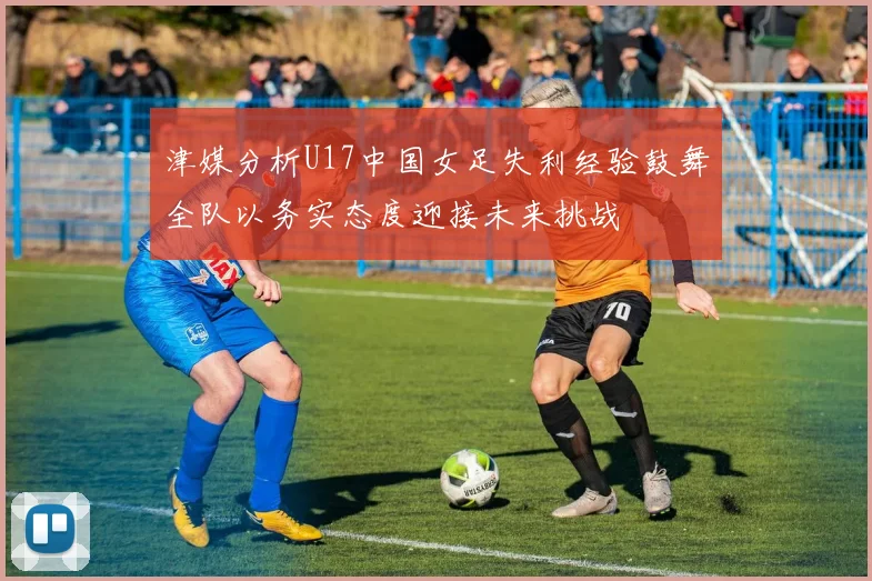 津媒分析U17中国女足失利经验鼓舞全队以务实态度迎接未来挑战