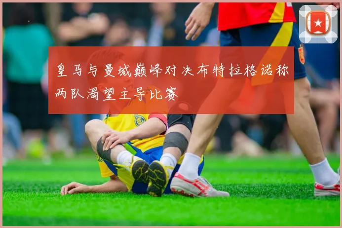 皇马与曼城巅峰对决布特拉格诺称两队渴望主导比赛