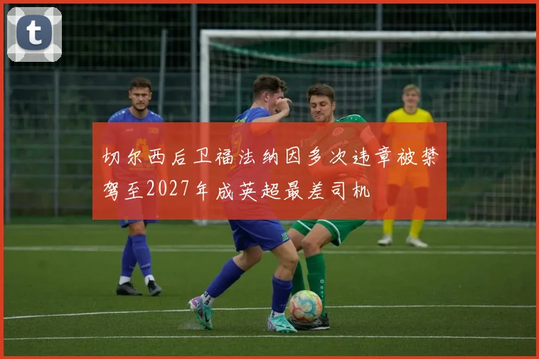 切尔西后卫福法纳因多次违章被禁驾至2027年成英超最差司机