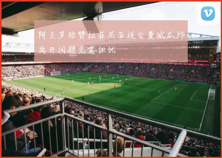 阿圭罗称赞拉菲尼亚适合曼城瓜帅离开问题无需担忧