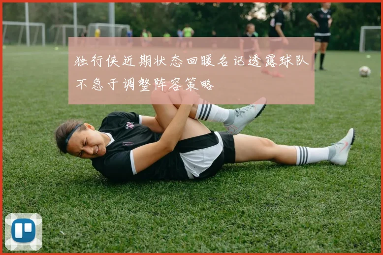 独行侠近期状态回暖名记透露球队不急于调整阵容策略