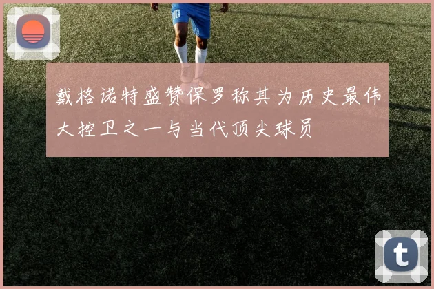 戴格诺特盛赞保罗称其为历史最伟大控卫之一与当代顶尖球员