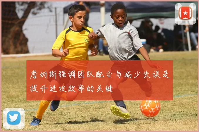 詹姆斯强调团队配合与减少失误是提升进攻效率的关键