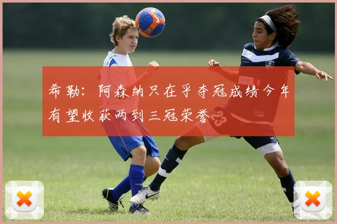 希勒：阿森纳只在乎夺冠成绩今年有望收获两到三冠荣誉