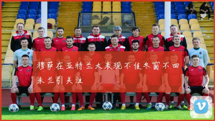 穆萨在亚特兰大表现不佳冬窗不回米兰引关注