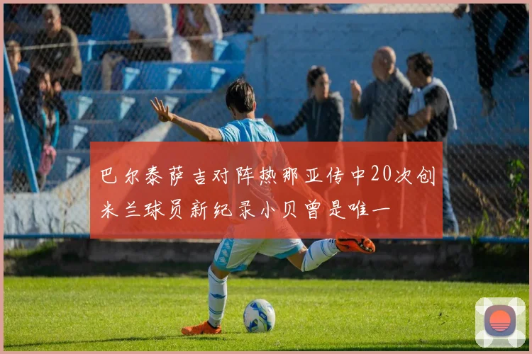 巴尔泰萨吉对阵热那亚传中20次创米兰球员新纪录小贝曾是唯一