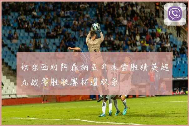 切尔西对阿森纳五年未尝胜绩英超九战零胜联赛杯遭双杀