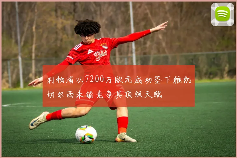 利物浦以7200万欧元成功签下雅凯切尔西未能竞争其顶级天赋