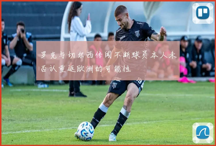 罗克与切尔西传闻不断球员本人未否认重返欧洲的可能性