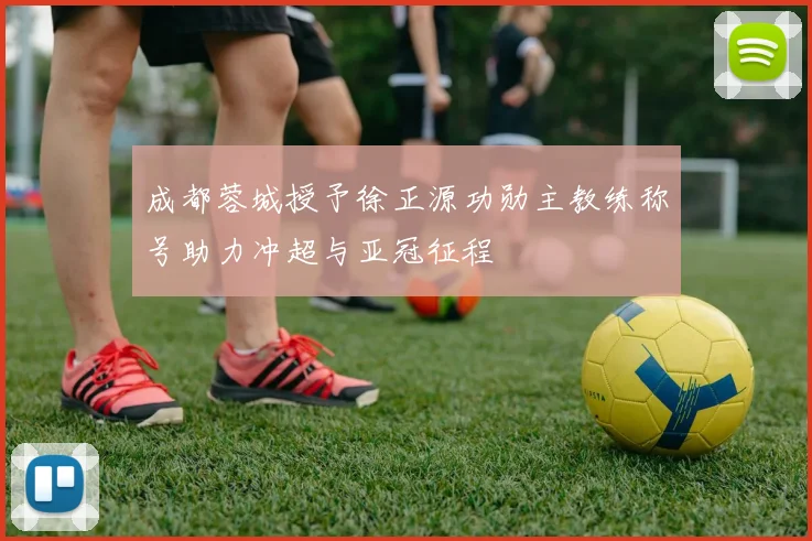 成都蓉城授予徐正源功勋主教练称号助力冲超与亚冠征程