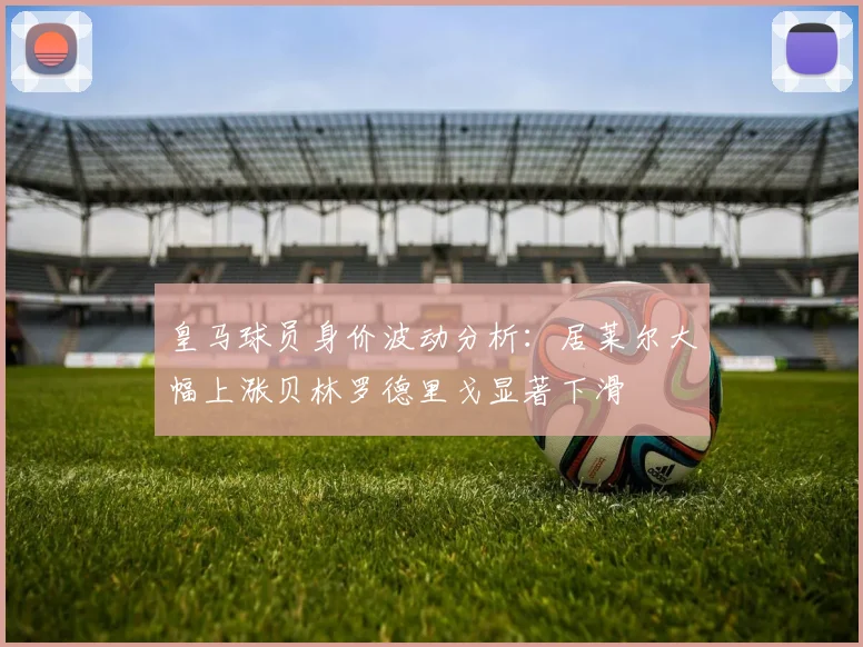 皇马球员身价波动分析：居莱尔大幅上涨贝林罗德里戈显著下滑
