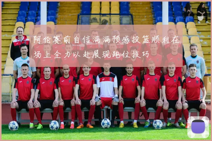 阿伦赛前自信满满预感投篮顺利在场上全力以赴展现跑位技巧