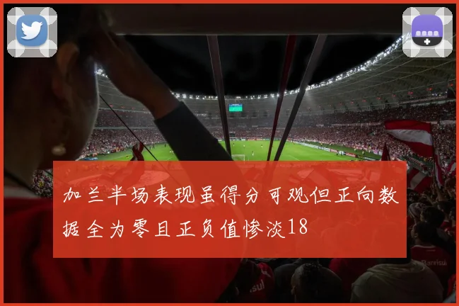 加兰半场表现虽得分可观但正向数据全为零且正负值惨淡18