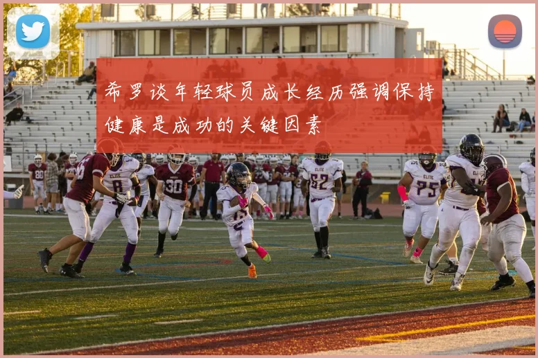 希罗谈年轻球员成长经历强调保持健康是成功的关键因素