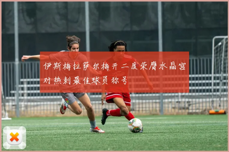 伊斯梅拉萨尔梅开二度荣膺水晶宫对热刺最佳球员称号
