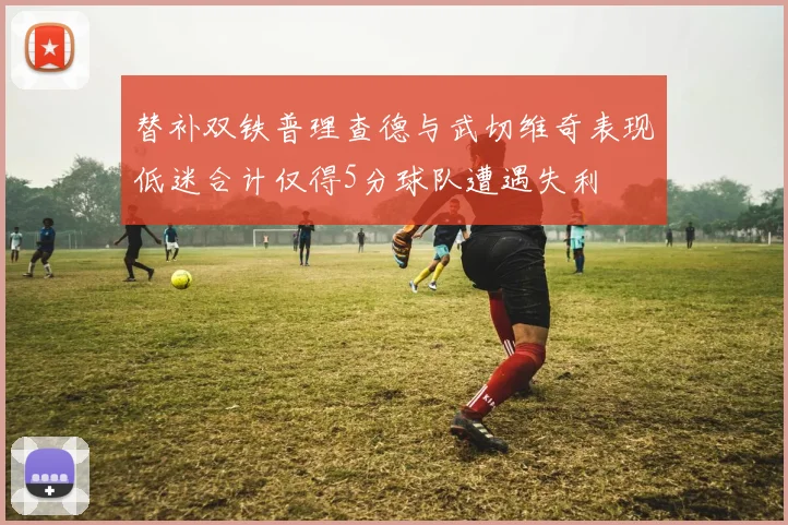 替补双铁普理查德与武切维奇表现低迷合计仅得5分球队遭遇失利